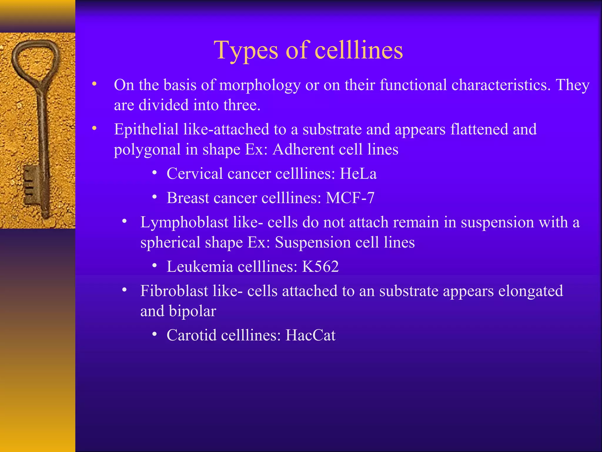 Types of celllines
• On the basis of morphology or on their functional characteristics. They
  are divided into three.
• Epithelial like-attached to a substrate and appears flattened and
  polygonal in shape Ex: Adherent cell lines
        • Cervical cancer celllines: HeLa
        • Breast cancer celllines: MCF-7
   • Lymphoblast like- cells do not attach remain in suspension with a
      spherical shape Ex: Suspension cell lines
        • Leukemia celllines: K562
   • Fibroblast like- cells attached to an substrate appears elongated
      and bipolar
        • Carotid celllines: HacCat
 