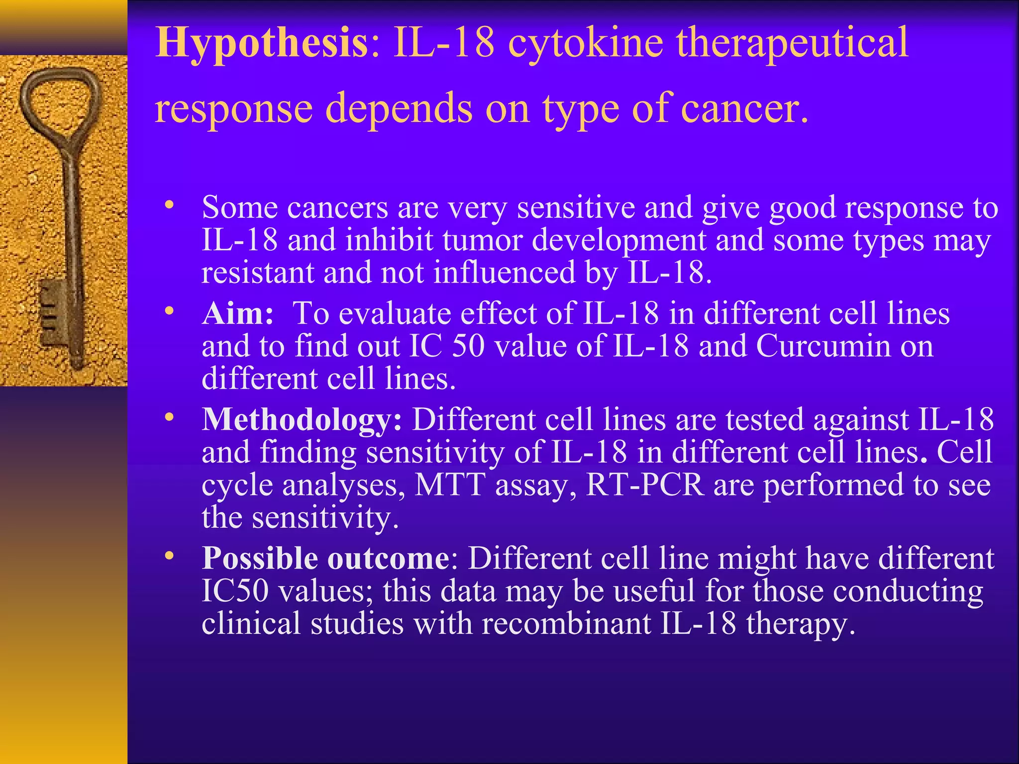 Hypothesis: IL-18 cytokine therapeutical
response depends on type of cancer.

• Some cancers are very sensitive and give good response to
  IL-18 and inhibit tumor development and some types may
  resistant and not influenced by IL-18.
• Aim: To evaluate effect of IL-18 in different cell lines
  and to find out IC 50 value of IL-18 and Curcumin on
  different cell lines.
• Methodology: Different cell lines are tested against IL-18
  and finding sensitivity of IL-18 in different cell lines. Cell
  cycle analyses, MTT assay, RT-PCR are performed to see
  the sensitivity.
• Possible outcome: Different cell line might have different
  IC50 values; this data may be useful for those conducting
  clinical studies with recombinant IL-18 therapy.
 