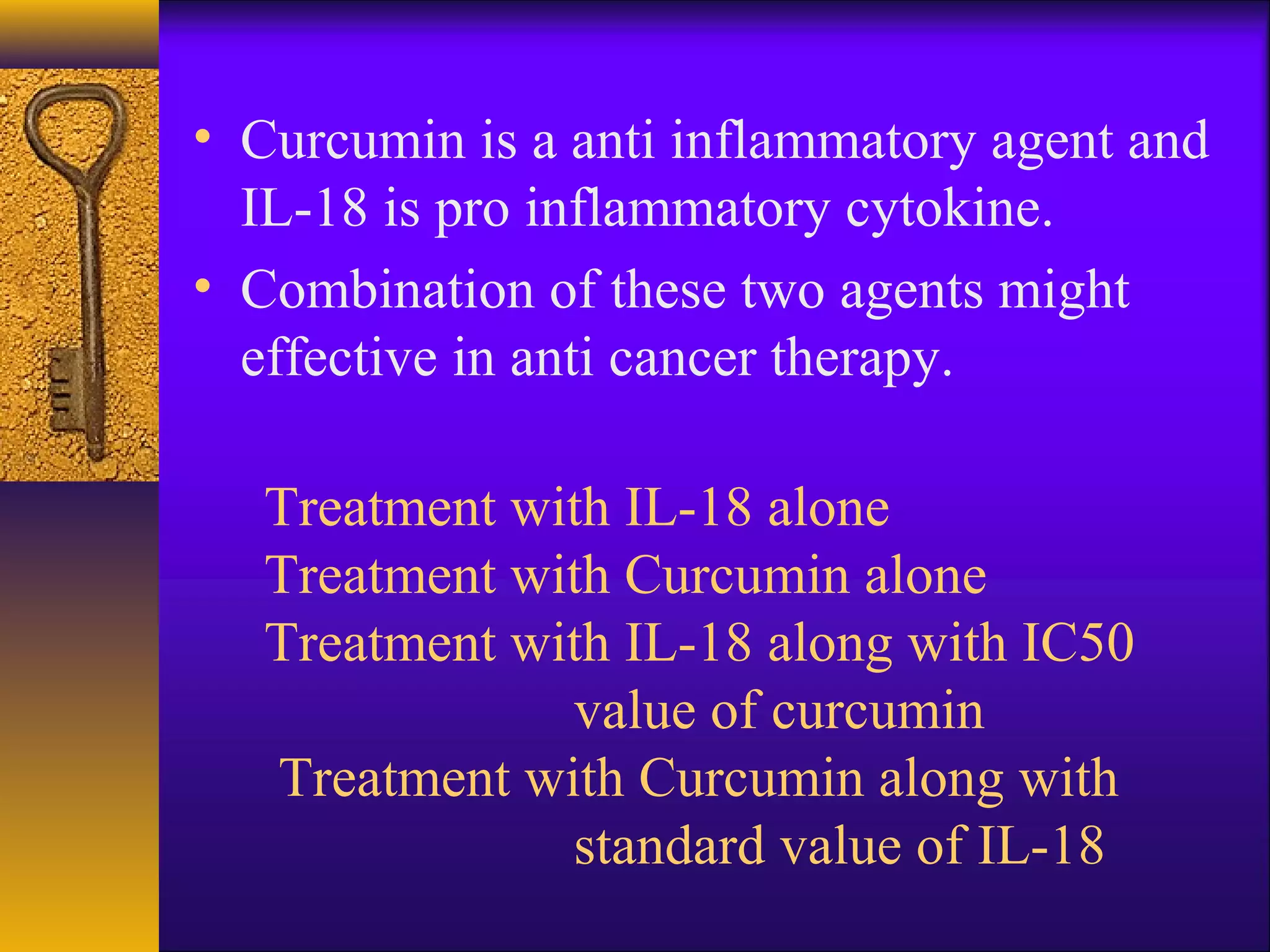 • Curcumin is a anti inflammatory agent and
  IL-18 is pro inflammatory cytokine.
• Combination of these two agents might
  effective in anti cancer therapy.

   Treatment with IL-18 alone
   Treatment with Curcumin alone
   Treatment with IL-18 along with IC50
               value of curcumin
   Treatment with Curcumin along with
               standard value of IL-18
 