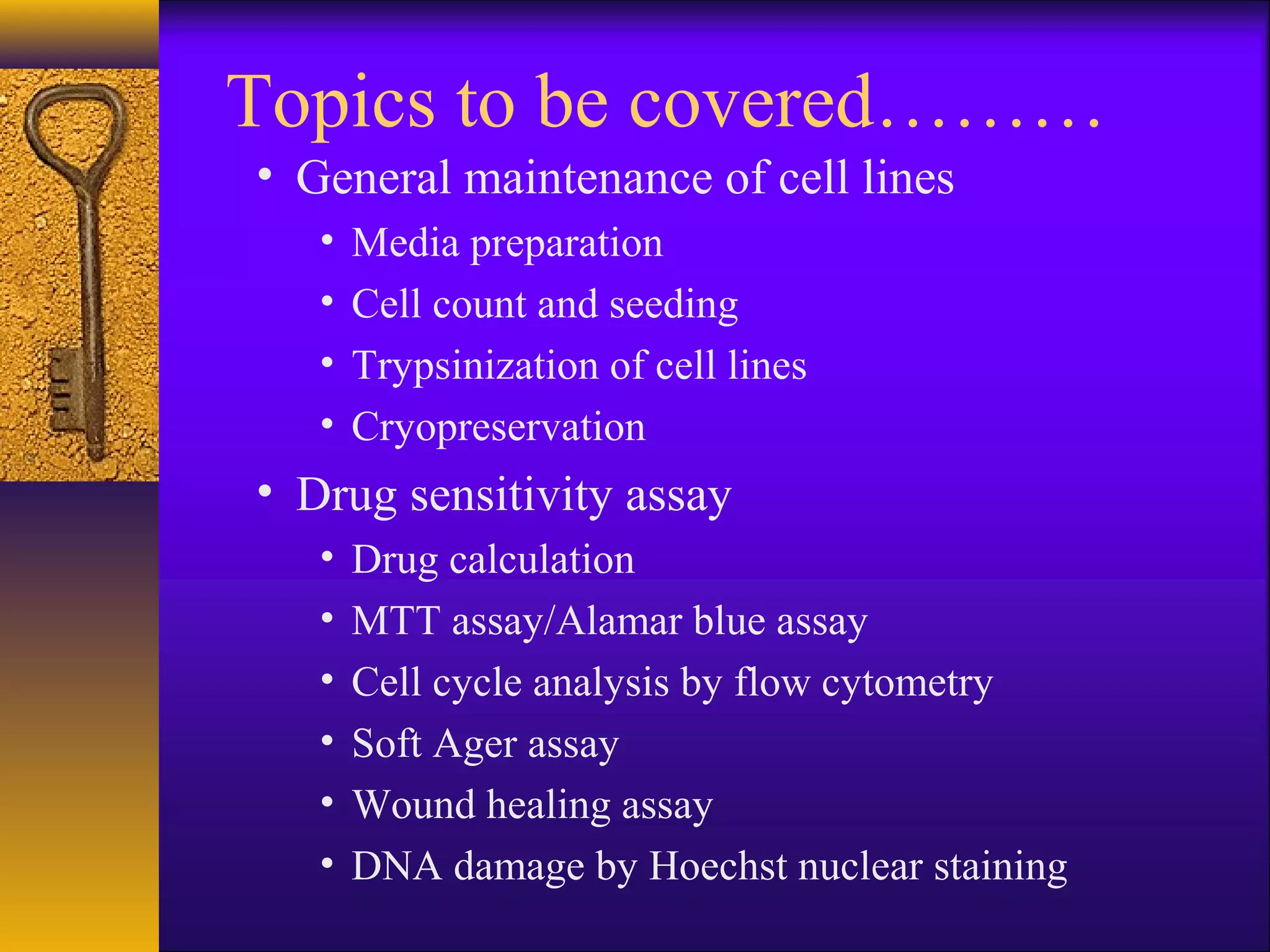 Topics to be covered………
• General maintenance of cell lines
   •   Media preparation
   •   Cell count and seeding
   •   Trypsinization of cell lines
   •   Cryopreservation
• Drug sensitivity assay
   •   Drug calculation
   •   MTT assay/Alamar blue assay
   •   Cell cycle analysis by flow cytometry
   •   Soft Ager assay
   •   Wound healing assay
   •   DNA damage by Hoechst nuclear staining
 