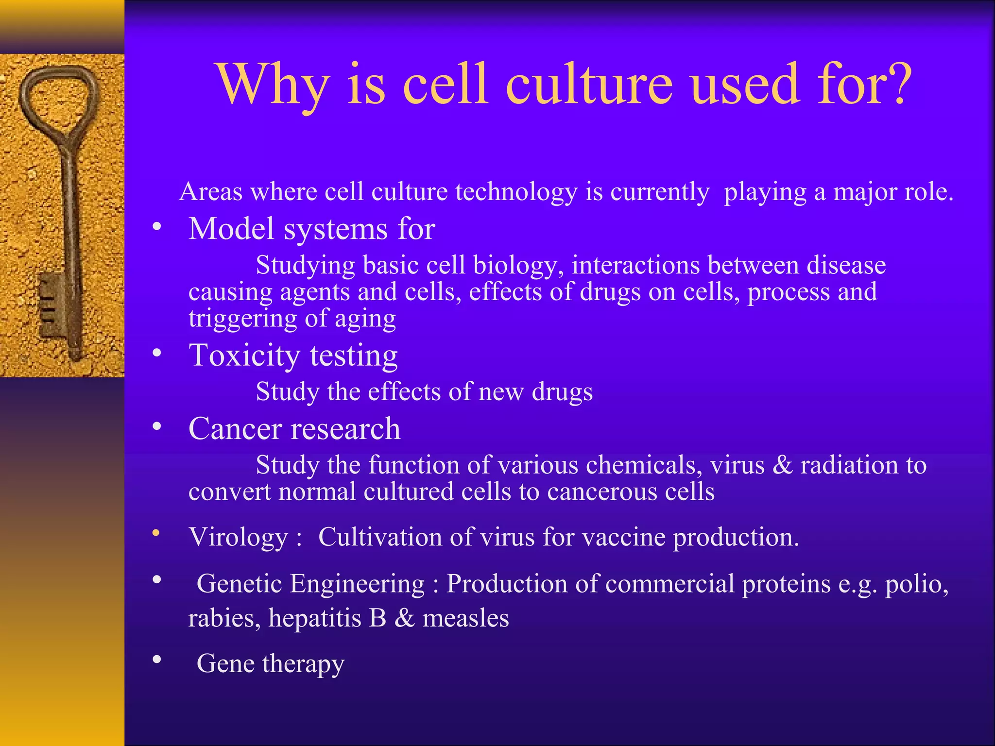 Why is cell culture used for?
    Areas where cell culture technology is currently playing a major role.
• Model systems for
          Studying basic cell biology, interactions between disease
    causing agents and cells, effects of drugs on cells, process and
    triggering of aging
• Toxicity testing
          Study the effects of new drugs
• Cancer research
         Study the function of various chemicals, virus & radiation to
    convert normal cultured cells to cancerous cells
• Virology : Cultivation of virus for vaccine production.
•    Genetic Engineering : Production of commercial proteins e.g. polio,
    rabies, hepatitis B & measles
•    Gene therapy
 