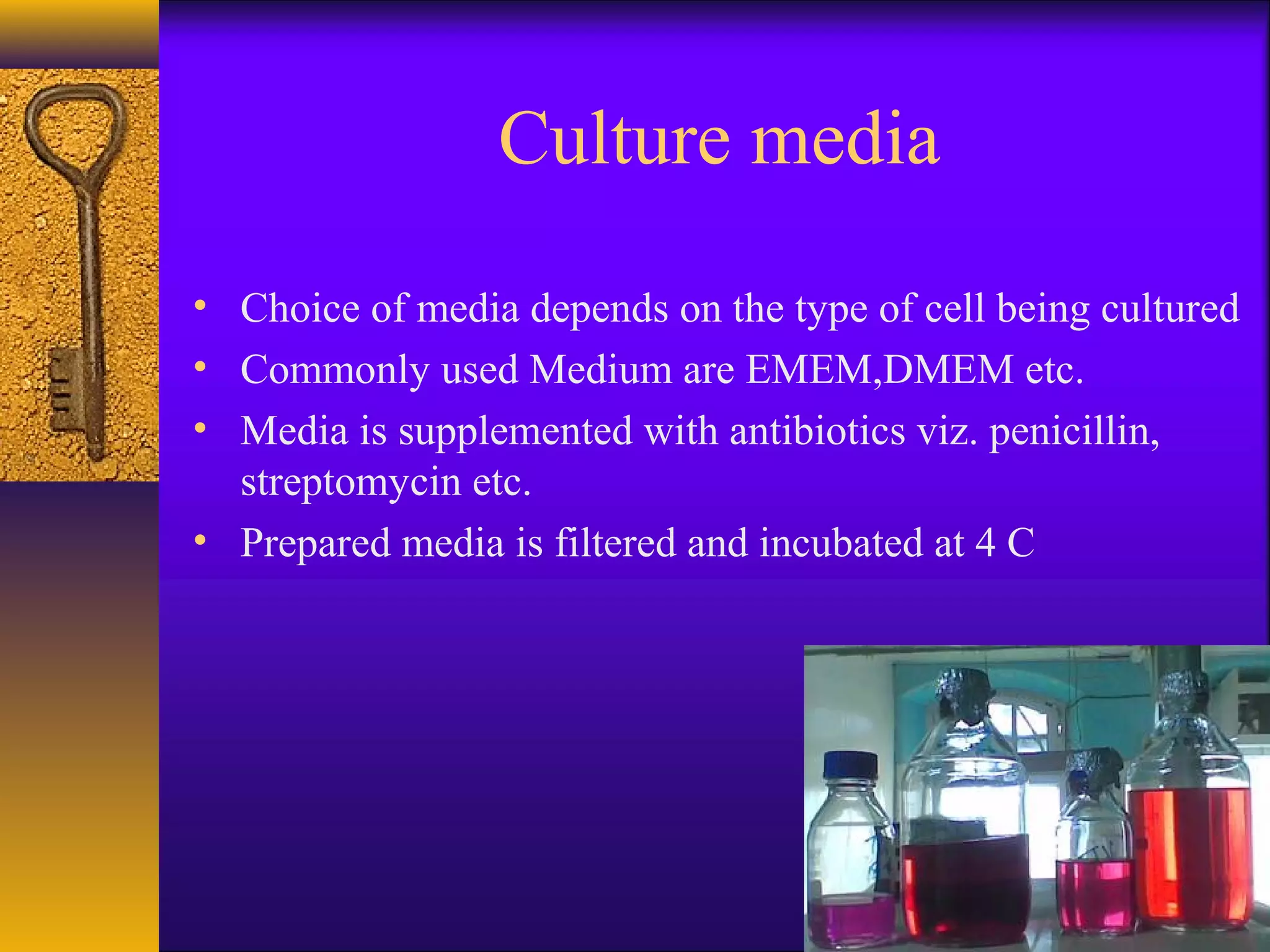 Culture media

• Choice of media depends on the type of cell being cultured
• Commonly used Medium are EMEM,DMEM etc.
• Media is supplemented with antibiotics viz. penicillin,
  streptomycin etc.
• Prepared media is filtered and incubated at 4 C
 