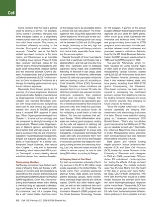 Some contend that the field is getting       of the biology has to be elucidated before       (STTR) program. A portion of the annual
close to scoring a winner. For example,         a clinical trial can take place? The Inves-      budgets of eleven federal departments and
Osiris, based in Columbia, Maryland, has        tigational New Drug (IND) application that       agencies are put aside for SBIR grants,
three therapies based on a proprietary          Geron expects to file this year to test neu-     which in turn go to small businesses with
mesenchymal stem cell product derived           ral stem cells for treating spinal-cord injury   innovative and technical merit. Five fed-
from adult bone marrow. The product is          will be between 20,000 and 30,000 pages          eral groups similarly save funds for STTR
formulated differently according to the         in length, testimony to the very high bar        programs, which are meant to kindle part-
disorder: Prochymal is delivered intra-         required for moving cell therapy products        nerships between small businesses and
venously; OsteoCel, one of the field’s          into clinical trials, especially those involv-   prominent research institutions. Adminis-
earliest approved products, is for bone         ing the nervous system.                          tered by the US Small Business Adminis-
matrix; and Chondrogen is an injectible            Despite the length of time it can take to     tration, the SBIR program was launched in
for treating knee injuries. Phase III trials    prove that a particular cell therapy has a       1983, and the STTR program in 1992.
have received fast-track status by the          desired effect—and not just once but time           Four-year-old Arteriocyte, which ini-
FDA for testing Prochymal in patients with      after time—examples exist of biological          tially focused on using several types
acute Graft versus Host Disease (GVHD)          advances being made and investments              of stem cells to grow blood vessels for
and the intestinal disorder Crohn’s dis-        following. At Novocell in San Diego, years       reestablishing cardiac function, started
ease. And last month, the US Department         of experiments to efficiently differentiate      with $250,000 of venture seed funds from
of Defense awarded a $224.7 million con-        human ES cells into pancreatic endocrine         Case Western Reserve University; since
tract to Osiris to advance Prochymal as a       cells are starting to pay off, according to      then it has received federal, state, and
therapy for treating gastrointestinal injury    Chief Scientific Officer (CSO) Emmanuel          local grants, including three SBIR-STTR
due to radiation exposure.                      Baetge. Complex culture conditions are           grants. Consequently, this Cleveland,
   Meanwhile, Chris Mason points to the         required first to turn human ES cells into       Ohio-based company has been able to
success of a tissue-engineered bilayered        definitive endoderm (as opposed to extra-        expand to developing four cell-based
skin product called Apligraf, manufactured      embryonic endoderm), then posterior              products derived from adult bone marrow
by Organogenesis. Comprising a layer of         foregut (and not anterior foregut), then         for treating ischemic diseases and acute
collagen and neonatal fibroblasts over-         pancreatic endoderm (as opposed to gas-          and chronic wounds, thus enlarging its
lain with living keratinocytes, Apligraf has    tric or intestinal endoderm), then endocrine     future chances for revenue.
been used to treat venous leg ulcers and        precursor cells, then finally the pancreatic        “Since the market rolled over in 2001,
diabetic foot ulcers in 200,000 patients        islet beta cells that produce insulin. As        venture capitalists are delaying their
since it received FDA approval 9 years          for multiplying a small batch of cells into      investments until a technology is at phase
ago. “When Organogenesis emerged from           billions, “No one has mastered that yet,”        II or later. There’s more watchful waiting
Chapter 11, it came out very strongly, and      says Baetge. “While differentiation strat-       going on,” observes Arteriocyte CEO
has prospered by strongly focusing on its       egies are making good progress, scaling          Donald Brown. “That’s why non-dilutive
skin products,” Mason notes. Organogen-         up the cells will depend on defining cell        grant mechanisms like SBIRs and STTRs
esis, in Mason’s opinion, exemplifies the       purification procedures for clinically rel-      are so valuable to start-ups.” StemCells,
three factors that will help ensure a com-      evant patient populations” to ensure safe        Inc., Athersys, MacroPore (now a division
pany’s success in this new era of commer-       transplants. A proprietary technology that       of Cytori Therapeutics), Osiris, and other
cialization: “expert business management,       coats islet cells and protects them from         stem cell businesses have also received
simpler but superior products, and scal-        immune attack is one of two technologies         these federal infusions of funds.
ability of manufacture.” In a similar vein,     in Novocell’s portfolio that keeps the com-         State grants and venture funding
Advanced Tissue Sciences, after rescue          pany pushing forward and attracting fund-        helped to launch Cellular Dynamics Inter-
from Chapter 11, was sold to Advanced           ing. Last July, Novocell raised another $25      national (CDI) and Stem Cell Products
BioHealing, which relaunched ATS’s prod-        million in venture capital, its total to date    (SCP), started by James Thomson of the
uct Dermagraft, a wound-healing dermal          being $60 million, according to Baetge.          University of Wisconsin and colleagues
substitute derived from newborn foreskin.                                                        in 2005 and 2006, respectively. CDI pro-
                                                A Helping Hand at the Start                      duces ES cell-derived cardiomyocytes
Overcoming Hurdles                              For start-up companies, a diversity of fund-     for testing the effects of drugs on heart
Cell therapy companies have the twin hard-      ing sources in the $1 to $5 million range        electrophysiology. The models routinely
ships of showing that a cell therapy is effi-   exists, especially in the United States. The     used “are Purkinje fibers from the heart
cacious in humans and demonstrating by          funds come from university-sponsored             of the dog or guinea pig,” says Nicho-
phase III how the product will be produced      start-up funds, state grants and bonds,          las Seay, COO of both companies. “We
according to Good Manufacturing Practice        patient advocacy groups, family founda-          think cells from human would be a better
(GMP) regulations. Given this, it is not sur-   tions, individual angel donors and venture       model, because the animals don’t have
prising that investors remain wary. Making      capital, DARPA and other federal agen-           the same electrophysiological response
a chemical drug as opposed to develop-          cies, as well as less traditional fare such      as the human heart.” Meanwhile, SCP has
ing a cell therapy “is a lot easier because     as grants from the US Small Business             the more complex goal of steering human
it’s a chemical…and not a complex thing         Innovation Research (SBIR) program and           ES cells down the hematopoietic differen-
like a cell,” notes Giebel. Just how much       the Small Business Technology Transfer           tiation pathway to form platelets and red

512  Cell 132, February 22, 2008 ©2008 Elsevier Inc.
 