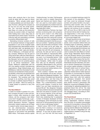 blood cells, products that in the future       “holding the bag,” he notes. Cell therapies     give you a complete haplotype match for
could do away with the need for blood          that have come to market—Genzyme’s              fifty percent of the population.” Those
donations. “We’re actually pretty good         Epicel and Carticel and Osiris’s Osteo-         cell lines could be produced through
at making platelets and red blood cells,”      Cel—are used by small patient popula-           somatic cell nuclear transfer or by repro-
says Thomson, although the company so          tions and generate only modest revenues.        gramming adult somatic cells, but until
far can turn out only very small quanti-       OsteoCel’s 2006 sales, for instance, were       such a bank of cell lines exists, immune
ties. The “non-trivial exercise” ahead,        reportedly $8.3 million.                        rejection will continue to be a problem.
says Seay, is to ramp up the production           Oxford Bioscience Partners has been          ACT will soon file an IND to test its ES
process by several orders of magnitude         actively scrutinizing stem cell companies       cell-derived retinal cells for treating mac-
while holding down costs. Seay sees an         but has yet to invest in one. What does         ular degeneration; in this case, immune
automated future where robots “would be        it take to convince venture capitalists?        rejection is less likely because the eye is
culturing cells and automating a process       Fambrough says that, along with a strong        an immunoprivileged site.
to produce differentiated cells.”              medical need, a savvy management team               Although big pharma has not yet shown
   Generating immense numbers of cells         and intellectual property that lets you pro-    major interest in stem cell biotech com-
for the eventual treatment of large patient    tect your position; “speaking personally, I     panies, some onlookers believe there are
populations is one of the toughest tasks       need to see all the dots connected. I need      increasing signs of partnering. AstraZen-
that companies face. Most people working       to see that what you’ve got today can           eca, for instance, has joined EpiStem to
with adult stem cells “can generate only a     turn into a product used by physicians.”        study how a physiological link between hair
limited amount of cells,” says John Sinden,    He feels that with ES cell companies, in        follicles and intestinal stem cells can be
CSO of ReNeuron, a UK-based cell ther-         particular, the dots are hard to connect,       used to assess the side effects of certain
apy company. ReNeuron has the goal of          such as the ability to “reproducibly differ-    cancer drugs. Meanwhile, Roche Venture
using neural stem cells from fetal tissue to   entiate cells to precisely the mature cell      Fund and Novartis Venture Fund entered
treat stroke patients with chronic disabili-   you want, in an irreversible fashion.” With     a multi-million-dollar round of financing for
ties. Because “we’re a research and devel-     companies that are developing autolo-           Cellerix, a Spanish company that has clini-
opment engine and not ourselves geared         gous therapies, neither does he grasp           cal trials underway for cell therapies that
up to do clinical manufacture,” notes          how cells can be efficiently extracted,         treat fistulas and skin disorders; and John-
Sinden, ReNeuron collaborates with the         expanded, differentiated in vitro, and then     son & Johnson Development Corporation
UK’s two leading contract manufacturing        delivered back into the patient. “We don’t      (the venture capital subsidiary of J&J) led
organizations—Angel Biotechnology and          have a commercial medical delivery infra-       Novocell’s latest round of venture financ-
BioReliance. Cells from the biotech’s small    structure that does that.”                      ing. Cytori has a joint venture with the
cell bank are transferred to these process-       Some investors maintain that autolo-         Japanese medical device maker Olympus
ing facilities, where they are expanded and    gous cell therapies will be less commer-        Corporation to commercialize its Celution
then stored in a master cell bank, ready       cially viable than allogeneic therapies. “You   System, a medical device that processes
for transplant. “We ourselves aren’t big       have to bring in the patient and harvest the    adipose tissue stem cells from patients
enough to do anything more than proof          cells, expand them, and then bring the          for autologous transplant. And several
of concept in patients beyond Phase II,”       patient back in for transplantation,” notes     months ago, Arteriocyte’s medical sys-
points out Sinden. “We’d be looking for        Giebel. “For a pharmaceutical company           tems division formed a partnership with
a larger biotech or pharma to carry this       and its profit margins, it would be much        Medtronic, acquiring its Magellan System,
f
­orward.”                                      better if you can mass manufacture one          a technology for separating platelets from
                                               product-fits-all.” But allogeneic therapies     peripheral blood that will be “the ideal
The Next Billion?                              also have problems because transplanting        delivery vehicle for our stem cell therapies
A make-it-or-break-it question for a bio-      cells from one person to another runs the       into damaged tissue,” according to Arte-
tech company focused on stem cell ther-        risk of immune rejection of the cell trans-     riocyte CEO Donald Brown.
apies is where, after receiving its initial    plant. Bonfiglio, meanwhile, takes a dif-
millions, will the company’s next billion      ferent view, predicting that “a substantial     The Road Ahead
come from? Douglas Fambrough, a gen-           number of therapies developed will likely       Some say that a confluence of forces is
eral partner with the venture capital firm     be autologous, which will require you have      driving regenerative medicine forward,
Oxford Bioscience Partners, suggests           some sort of cell processing device at the      from the push of innovative technologies
that public market investors are not likely    point of care or cell-therapy centers.”         coming out of universities, to the pull of the
to support earlier clinical stage research,       Robert Lanza, CSO of ACT, believes           marketplace brought on by big pharma’s
nor are pharmaceutical companies,              that the field is closing in on solutions       growing need for effective new treatments.
who “don’t yet care about cell therapy”        for allogeneic treatments and immune            Only time will tell if “RegenMed 2.0” will
because no cell product has generated          rejection. “If you look at tissue types in      indeed prevail or whether it will go the way
$500 million. That leaves venture capital      the U.S., you find that 100 lines would         of RegenMed 1.0.

                                                                                               Ann B. Parson1
                                                                                               South Dartmouth, MA
                                                                                               1
                                                                                                A.B.P. is a shareholder of Geron and Osiris.
                                                                                               DOI 10.1016/j.cell.2008.02.004


                                                                                     Cell 132, February 22, 2008 ©2008 Elsevier Inc.  513
 