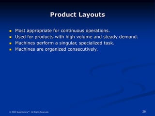 28
© 2004 Superfactory™. All Rights Reserved.
Product Layouts
 Most appropriate for continuous operations.
 Used for products with high volume and steady demand.
 Machines perform a singular, specialized task.
 Machines are organized consecutively.
 