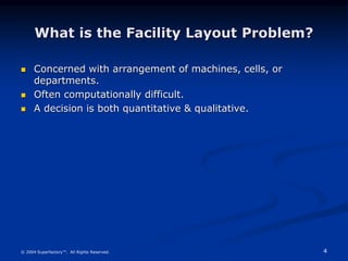 4
© 2004 Superfactory™. All Rights Reserved.
What is the Facility Layout Problem?
 Concerned with arrangement of machines, cells, or
departments.
 Often computationally difficult.
 A decision is both quantitative & qualitative.
 