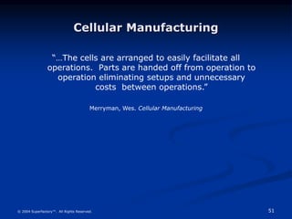 51
© 2004 Superfactory™. All Rights Reserved.
Cellular Manufacturing
“…The cells are arranged to easily facilitate all
operations. Parts are handed off from operation to
operation eliminating setups and unnecessary
costs between operations.”
Merryman, Wes. Cellular Manufacturing
 