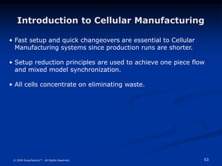 53
© 2004 Superfactory™. All Rights Reserved.
Introduction to Cellular Manufacturing
• Fast setup and quick changeovers are essential to Cellular
Manufacturing systems since production runs are shorter.
• Setup reduction principles are used to achieve one piece flow
and mixed model synchronization.
• All cells concentrate on eliminating waste.
 