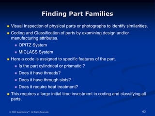 63
© 2004 Superfactory™. All Rights Reserved.
Finding Part Families
 Visual Inspection of physical parts or photographs to identify similarities.
 Coding and Classification of parts by examining design and/or
manufacturing attributes.
 OPITZ System
 MICLASS System
 Here a code is assigned to specific features of the part.
 Is the part cylindrical or prismatic ?
 Does it have threads?
 Does it have through slots?
 Does it require heat treatment?
 This requires a large initial time investment in coding and classifying all
parts.
 