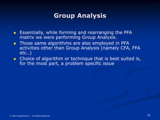 72
© 2004 Superfactory™. All Rights Reserved.
Group Analysis
 Essentially, while forming and rearranging the PFA
matrix we were performing Group Analysis.
 Those same algorithms are also employed in PFA
activities other than Group Analysis (namely CFA, FFA
etc..)
 Choice of algorithm or technique that is best suited is,
for the most part, a problem specific issue
 