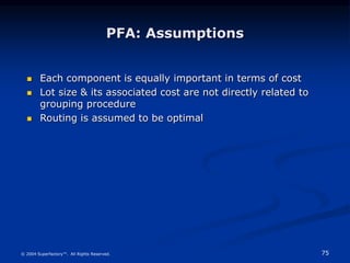 75
© 2004 Superfactory™. All Rights Reserved.
PFA: Assumptions
 Each component is equally important in terms of cost
 Lot size & its associated cost are not directly related to
grouping procedure
 Routing is assumed to be optimal
 