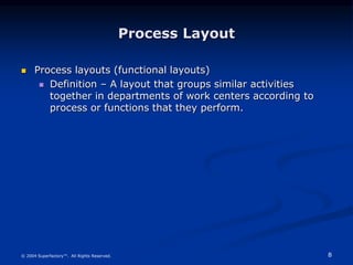 8
© 2004 Superfactory™. All Rights Reserved.
Process Layout
 Process layouts (functional layouts)
 Definition – A layout that groups similar activities
together in departments of work centers according to
process or functions that they perform.
 