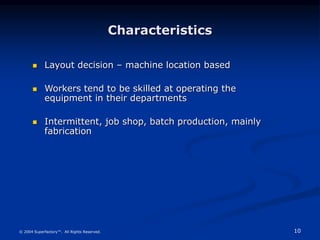 10
© 2004 Superfactory™. All Rights Reserved.
Characteristics
 Layout decision – machine location based
 Workers tend to be skilled at operating the
equipment in their departments
 Intermittent, job shop, batch production, mainly
fabrication
 