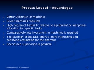 13
© 2004 Superfactory™. All Rights Reserved.
Process Layout - Advantages
 Better utilization of machines
 Fewer machines required
 High degree of flexibility relative to equipment or manpower
allocation for specific tasks
 Comparatively low investment in machines is required
 The diversity of the task offers a more interesting and
satisfying occupation for the operator
 Specialized supervision is possible
 