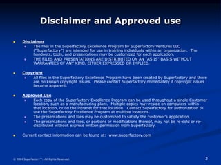2
© 2004 Superfactory™. All Rights Reserved.
Disclaimer and Approved use
 Disclaimer
 The files in the Superfactory Excellence Program by Superfactory Ventures LLC
(“Superfactory”) are intended for use in training individuals within an organization. The
handouts, tools, and presentations may be customized for each application.
 THE FILES AND PRESENTATIONS ARE DISTRIBUTED ON AN "AS IS" BASIS WITHOUT
WARRANTIES OF ANY KIND, EITHER EXPRESSED OR IMPLIED.
 Copyright
 All files in the Superfactory Excellence Program have been created by Superfactory and there
are no known copyright issues. Please contact Superfactory immediately if copyright issues
become apparent.
 Approved Use
 Each copy of the Superfactory Excellence Program can be used throughout a single Customer
location, such as a manufacturing plant. Multiple copies may reside on computers within
that location, or on the intranet for that location. Contact Superfactory for authorization to
use the Superfactory Excellence Program at multiple locations.
 The presentations and files may be customized to satisfy the customer’s application.
 The presentations and files, or portions or modifications thereof, may not be re-sold or re-
distributed without express written permission from Superfactory.
 Current contact information can be found at: www.superfactory.com
 