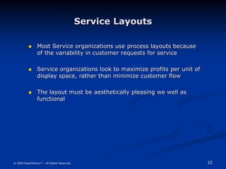 22
© 2004 Superfactory™. All Rights Reserved.
Service Layouts
 Most Service organizations use process layouts because
of the variability in customer requests for service
 Service organizations look to maximize profits per unit of
display space, rather than minimize customer flow
 The layout must be aesthetically pleasing we well as
functional
 