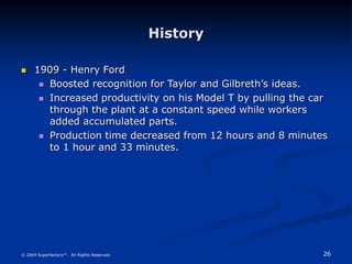 26
© 2004 Superfactory™. All Rights Reserved.
History
 1909 - Henry Ford
 Boosted recognition for Taylor and Gilbreth’s ideas.
 Increased productivity on his Model T by pulling the car
through the plant at a constant speed while workers
added accumulated parts.
 Production time decreased from 12 hours and 8 minutes
to 1 hour and 33 minutes.
 
