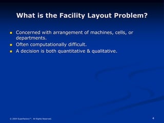 4
© 2004 Superfactory™. All Rights Reserved.
What is the Facility Layout Problem?
 Concerned with arrangement of machines, cells, or
departments.
 Often computationally difficult.
 A decision is both quantitative & qualitative.
 