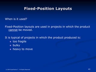43
© 2004 Superfactory™. All Rights Reserved.
Fixed-Position Layouts
When is it used?
Fixed-Position layouts are used in projects in which the product
cannot be moved.
It is typical of projects in which the product produced is:
 too fragile
 bulky
 heavy to move
 