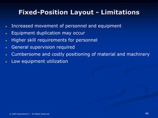 46
© 2004 Superfactory™. All Rights Reserved.
Fixed-Position Layout - Limitations
 Increased movement of personnel and equipment
 Equipment duplication may occur
 Higher skill requirements for personnel
 General supervision required
 Cumbersome and costly positioning of material and machinery
 Low equipment utilization
 