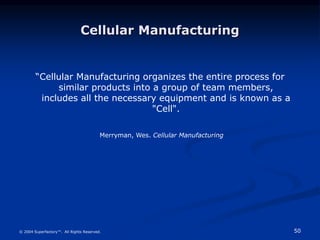 50
© 2004 Superfactory™. All Rights Reserved.
Cellular Manufacturing
“Cellular Manufacturing organizes the entire process for
similar products into a group of team members,
includes all the necessary equipment and is known as a
"Cell".
Merryman, Wes. Cellular Manufacturing
 