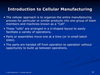 52
© 2004 Superfactory™. All Rights Reserved.
Introduction to Cellular Manufacturing
• The cellular approach is to organize the entire manufacturing
process for particular or similar products into one group of team
members and machines known as a "Cell".
• These "cells" are arranged in a U-shaped layout to easily
facilitate a variety of operations.
• Parts or assemblies move one at a time (or in small batch
sizes).
• The parts are handed off from operation to operation without
opportunity to build up between operations.
 