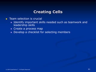 61
© 2004 Superfactory™. All Rights Reserved.
Creating Cells
 Team selection is crucial
 Identify important skills needed such as teamwork and
leadership skills
 Create a process map
 Develop a checklist for selecting members
 