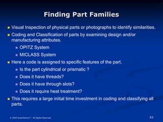 63
© 2004 Superfactory™. All Rights Reserved.
Finding Part Families
 Visual Inspection of physical parts or photographs to identify similarities.
 Coding and Classification of parts by examining design and/or
manufacturing attributes.
 OPITZ System
 MICLASS System
 Here a code is assigned to specific features of the part.
 Is the part cylindrical or prismatic ?
 Does it have threads?
 Does it have through slots?
 Does it require heat treatment?
 This requires a large initial time investment in coding and classifying all
parts.
 
