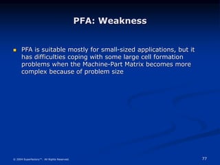 77
© 2004 Superfactory™. All Rights Reserved.
 PFA is suitable mostly for small-sized applications, but it
has difficulties coping with some large cell formation
problems when the Machine-Part Matrix becomes more
complex because of problem size
PFA: Weakness
 