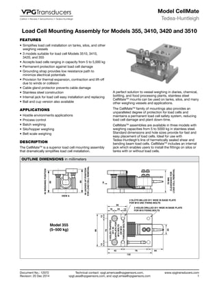 Technical contact: vpgt.americas@vpgsensors.com,
vpgt.asia@vpgsensors.com, and vpgt.emea@vpgsensors.com
Tedea-Huntleigh
www.vpgtransducers.com
1
Model CellMate
Document No.: 12072
Revision: 20 Dec 2014
Load Cell Mounting Assembly for Models 355, 3410, 3420 and 3510Load Cell Mounting Assembly for Models 355, 3410, 3420 and 3510
A perfect solution to vessel weighing in diaries, chemical,
bottling, and food processing plants, stainless steel
CellMateTM
mounts can be used on tanks, silos, and many
other weighing vessels and applications.
The CellMateTM
family of mountings also provides an
unparalleled degree of protection for load cells and
maintains a permanent load cell safety system, reducing
load cell damage and plant down-time.
CellMateTM
assemblies are available in three models with
weighing capacities from 5 to 5000 kg in stainless steel.
Standard dimensions and hole sizes provide for fast and
easy placement of load cells. Ideal for use with
Tedea-Huntleigh’s line of hermetically sealed shear and
bending beam load cells. CellMateTM
includes an internal
jack which enables users to install the fittings on silos or
tanks with or without load cells.
OUTLINE DIMENSIONS in millimeters
80
VIEW A
A
INJACKEDUPPOSITION
FORLOADCELLREMOVAL
86
2 SLOTS MILLED Ø11 WIDE IN BASE PLATE
FOR M10 UNC FIXING BOLTS
2 HOLES DRILLED Ø11 WIDE IN BASE PLATE
FOR M10 FIXING BOLTS
56
18 1424
96
1313
70
2HOLESTRAPPED
Ø11IN
CAPPLATEFOR
M12BOLTS
ORM10
THROUGHBOLTS
42 76 64
132
25
INWEIGHINGPOSITION
Model 355
(5–500 kg)
78MIN
CLEARANCEFOR
LOADCELLREMOVAL
FEATURES
•	Simplifies load cell installation on tanks, silos, and other
weighing vessels
•	3 models suitable for load cell Models 3510, 3410,
3420, and 355
•	Accepts load cells ranging in capacity from 5 to 5,000 kg
•	Permanent protection against load cell damage
•	Grounding strap provides low resistance path to
minimize electrical potentials
•	Provision for thermal expansion, contraction and lift-off
due to winds or collision
•	Cable gland protector prevents cable damage
•	Stainless steel construction
•	Internal jack for load cell easy installation and replacing
•	Ball and cup version also available
APPLICATIONS
•	Hostile environments applications
•	Process control
•	Batch weighing
•	Silo/hopper weighing
•	Belt scale weighing
DESCRIPTION
The CellMateTM
is a superior load cell mounting assembly
that dramatically simplifies load cell installation.
 