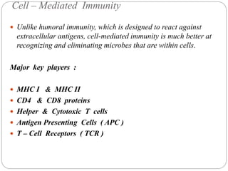 Cell – Mediated Immunity
 Unlike humoral immunity, which is designed to react against
extracellular antigens, cell-mediated immunity is much better at
recognizing and eliminating microbes that are within cells.
Major key players :
 MHC I & MHC II
 CD4 & CD8 proteins
 Helper & Cytotoxic T cells
 Antigen Presenting Cells ( APC )
 T – Cell Receptors ( TCR )
 