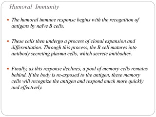 Humoral Immunity
 The humoral immune response begins with the recognition of
antigens by naïve B cells.
 These cells then undergo a process of clonal expansion and
differentiation. Through this process, the B cell matures into
antibody secreting plasma cells, which secrete antibodies.
 Finally, as this response declines, a pool of memory cells remains
behind. If the body is re-exposed to the antigen, these memory
cells will recognize the antigen and respond much more quickly
and effectively.
 