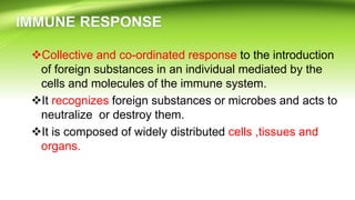 Collective and co-ordinated response to the introduction
of foreign substances in an individual mediated by the
cells and molecules of the immune system.
It recognizes foreign substances or microbes and acts to
neutralize or destroy them.
It is composed of widely distributed cells ,tissues and
organs.
 