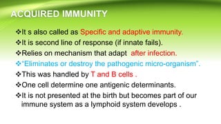 It s also called as Specific and adaptive immunity.
It is second line of response (if innate fails).
Relies on mechanism that adapt after infection.
“Eliminates or destroy the pathogenic micro-organism”.
This was handled by T and B cells .
One cell determine one antigenic determinants.
It is not presented at the birth but becomes part of our
immune system as a lymphoid system develops .
 