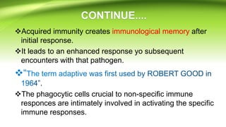 Acquired immunity creates immunological memory after
initial response.
It leads to an enhanced response yo subsequent
encounters with that pathogen.
.
The phagocytic cells crucial to non-specific immune
responces are intimately involved in activating the specific
immune responses.
 