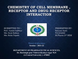 CHEMISTRY OF CELL MEMBRANE ,
RECEPTOR AND DRUG RECEPTOR
INTERACTION
SUBMITTED TO :-
Prof.- Asmita Gajbhiye
Mrs. Swati Rathore
Mrs. Richa Tripathi
PRESEMTED BY:-
Satyam Asati
Y21254022
M.Pharm 2nd SEM
Master of pharmacy
Session – 2021-22
DEPARTMENT OF PHARMACEUTICAL SCIENCES,
Dr. Harisingh gour Vishwavidyalaya sagar M.P.
(A Central University ) -470003
 