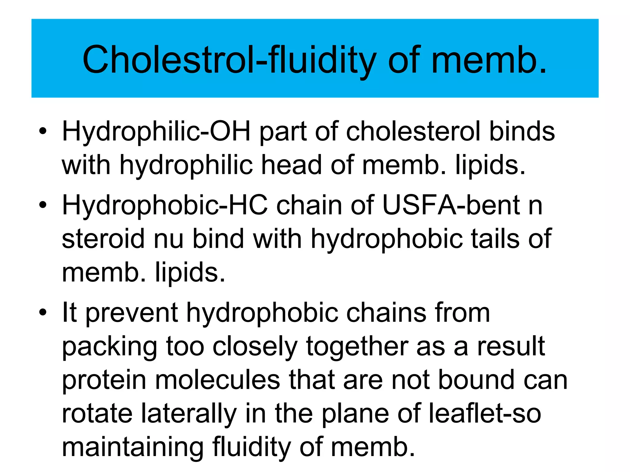 Cholestrol-fluidity of memb.
• Hydrophilic-OH part of cholesterol binds
with hydrophilic head of memb. lipids.
• Hydrophobic-HC chain of USFA-bent n
steroid nu bind with hydrophobic tails of
memb. lipids.
• It prevent hydrophobic chains from
packing too closely together as a result
protein molecules that are not bound can
rotate laterally in the plane of leaflet-so
maintaining fluidity of memb.
 