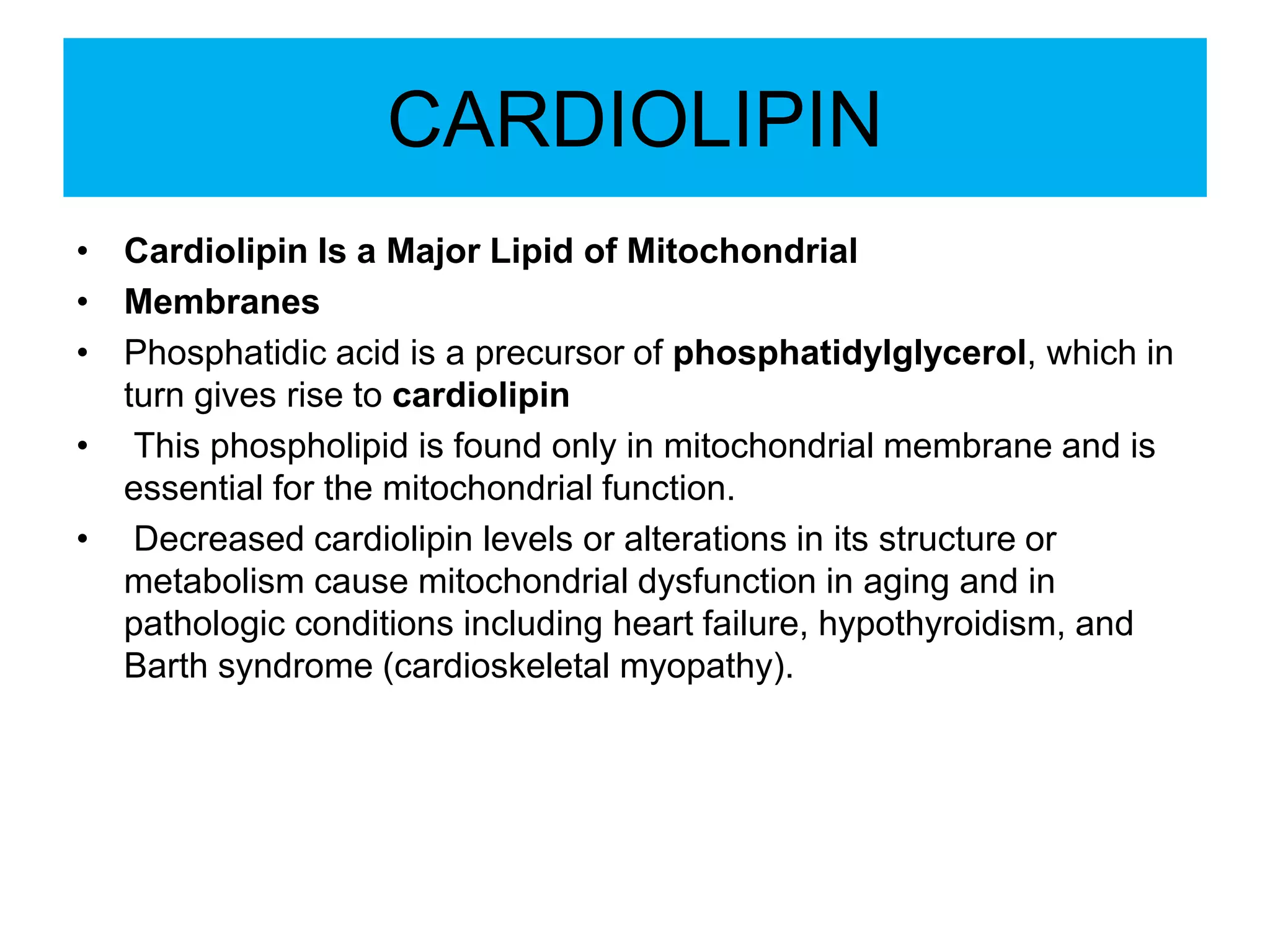 CARDIOLIPIN
• Cardiolipin Is a Major Lipid of Mitochondrial
• Membranes
• Phosphatidic acid is a precursor of phosphatidylglycerol, which in
turn gives rise to cardiolipin
• This phospholipid is found only in mitochondrial membrane and is
essential for the mitochondrial function.
• Decreased cardiolipin levels or alterations in its structure or
metabolism cause mitochondrial dysfunction in aging and in
pathologic conditions including heart failure, hypothyroidism, and
Barth syndrome (cardioskeletal myopathy).
 