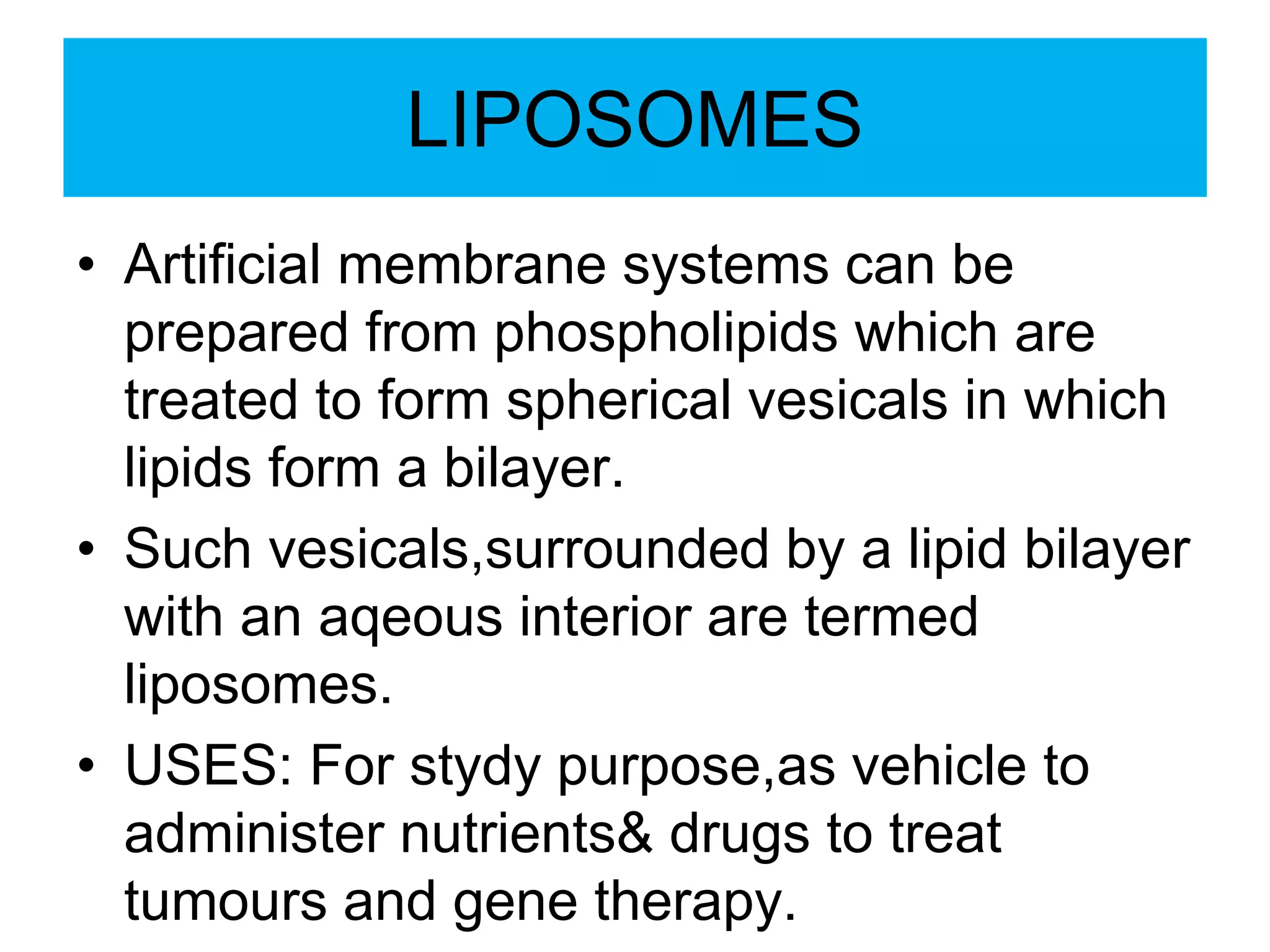 LIPOSOMES
• Artificial membrane systems can be
prepared from phospholipids which are
treated to form spherical vesicals in which
lipids form a bilayer.
• Such vesicals,surrounded by a lipid bilayer
with an aqeous interior are termed
liposomes.
• USES: For stydy purpose,as vehicle to
administer nutrients& drugs to treat
tumours and gene therapy.
 