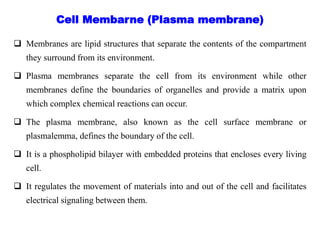  Membranes are lipid structures that separate the contents of the compartment
they surround from its environment.
 Plasma membranes separate the cell from its environment while other
membranes define the boundaries of organelles and provide a matrix upon
which complex chemical reactions can occur.
 The plasma membrane, also known as the cell surface membrane or
plasmalemma, defines the boundary of the cell.
 It is a phospholipid bilayer with embedded proteins that encloses every living
cell.
 It regulates the movement of materials into and out of the cell and facilitates
electrical signaling between them.
Cell Membarne (Plasma membrane)
 
