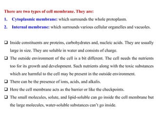 There are two types of cell membrane. They are:
1. Cytoplasmic membrane: which surrounds the whole protoplasm.
2. Internal membrane: which surrounds various cellular organelles and vacuoles.
 Inside constituents are proteins, carbohydrates and, nucleic acids. They are usually
large in size. They are soluble in water and consists of charge.
 The outside environment of the cell is a bit different. The cell needs the nutrients
too for its growth and development. Such nutrients along with the toxic substances
which are harmful to the cell may be present in the outside environment.
 There can be the presence of ions, acids, and alkalis.
 Here the cell membrane acts as the barrier or like the checkpoints.
 The small molecules, solute, and lipid-soluble can go inside the cell membrane but
the large molecules, water-soluble substances can’t go inside.
 