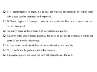  It is impermeable to them. So it has got various mechanism by which such
substances can be imported and exported.
 Different types of transport systems are available like active transport and
passive transport.
 Similarly, there is the presence of facilitators and pumps.
 It allows only those things essential for cells to go inside whereas it limits the
entry of such toxic substances.
 All the waste products of the cell are made exit to the outside.
 Cell membrane helps to maintain homeostasis.
 It provides protection to all the internal organelles of the cell.
 