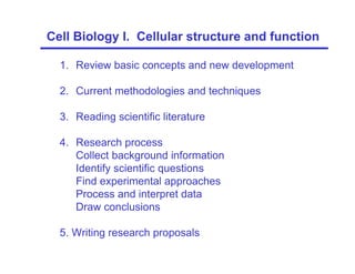 1. Review basic concepts and new development
2. Current methodologies and techniques
3. Reading scientific literature
4. Research process
Collect background information
Identify scientific questions
Find experimental approaches
Process and interpret data
Draw conclusions
5. Writing research proposals
Cell Biology I. Cellular structure and function
 