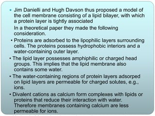  Jim Danielli and Hugh Davson thus proposed a model of
the cell membrane consisting of a lipid bilayer, with which
a protein layer is tightly associated
In a theoretical paper they made the following
consideration.
• Proteins are adsorbed to the lipophilic layers surrounding
cells. The proteins possess hydrophobic interiors and a
water-containing outer layer.
• The lipid layer possesses amphiphilic or charged head
groups. This implies that the lipid membrane also
contains some water.
• The water-containing regions of protein layers adsorped
on lipid layers are permeable for charged solutes, e.g.,
ions.
• Divalent cations as calcium form complexes with lipids or
proteins that reduce their interaction with water.
Therefore membranes containing calcium are less
permeable for ions.
 