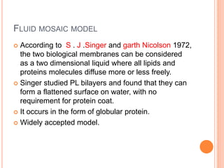 FLUID MOSAIC MODEL
 According to S . J .Singer and garth Nicolson 1972,
the two biological membranes can be considered
as a two dimensional liquid where all lipids and
proteins molecules diffuse more or less freely.
 Singer studied PL bilayers and found that they can
form a flattened surface on water, with no
requirement for protein coat.
 It occurs in the form of globular protein.
 Widely accepted model.
 