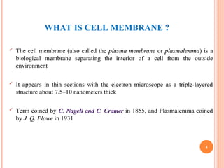 WHAT IS CELL MEMBRANE ?
 The cell membrane (also called the plasma membrane
plasma membrane or plasmalemma
plasmalemma) is a
biological membrane separating the interior of a cell from the outside
environment
 It appears in thin sections with the electron microscope as a triple-layered
structure about 7.5–10 nanometers thick
 Term coined by C. Nageli and C. Cramer
C. Nageli and C. Cramer in 1855, and Plasmalemma coined
by J. Q. Plowe
J. Q. Plowe in 1931
4
 