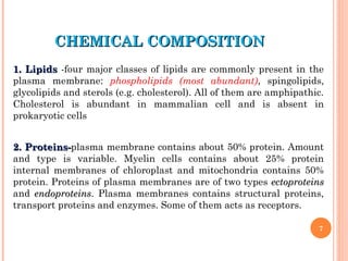 CHEMICAL COMPOSITION
CHEMICAL COMPOSITION
1. Lipids
1. Lipids -four major classes of lipids are commonly present in the
plasma membrane: phospholipids (most abundant), spingolipids,
glycolipids and sterols (e.g. cholesterol). All of them are amphipathic.
Cholesterol is abundant in mammalian cell and is absent in
prokaryotic cells
2. Proteins-
2. Proteins-plasma membrane contains about 50% protein. Amount
and type is variable. Myelin cells contains about 25% protein
internal membranes of chloroplast and mitochondria contains 50%
protein. Proteins of plasma membranes are of two types ectoproteins
ectoproteins
and endoproteins
endoproteins. Plasma membranes contains structural proteins,
transport proteins and enzymes. Some of them acts as receptors.
7
 