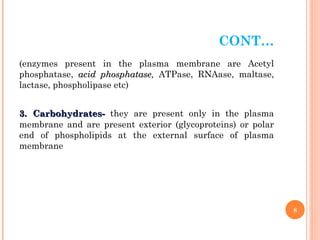 CONT…
(enzymes present in the plasma membrane are Acetyl
phosphatase, acid phosphatase
acid phosphatase, ATPase, RNAase, maltase,
lactase, phospholipase etc)
3.
3. Carbohydrates-
Carbohydrates- they are present only in the plasma
membrane and are present exterior (glycoproteins) or polar
end of phospholipids at the external surface of plasma
membrane
8
 