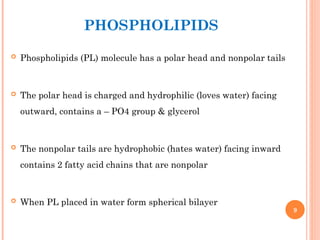 PHOSPHOLIPIDS
 Phospholipids (PL) molecule has a polar head and nonpolar tails
 The polar head is charged and hydrophilic (loves water) facing
outward, contains a – PO4 group & glycerol
 The nonpolar tails are hydrophobic (hates water) facing inward
contains 2 fatty acid chains that are nonpolar
 When PL placed in water form spherical bilayer
9
 