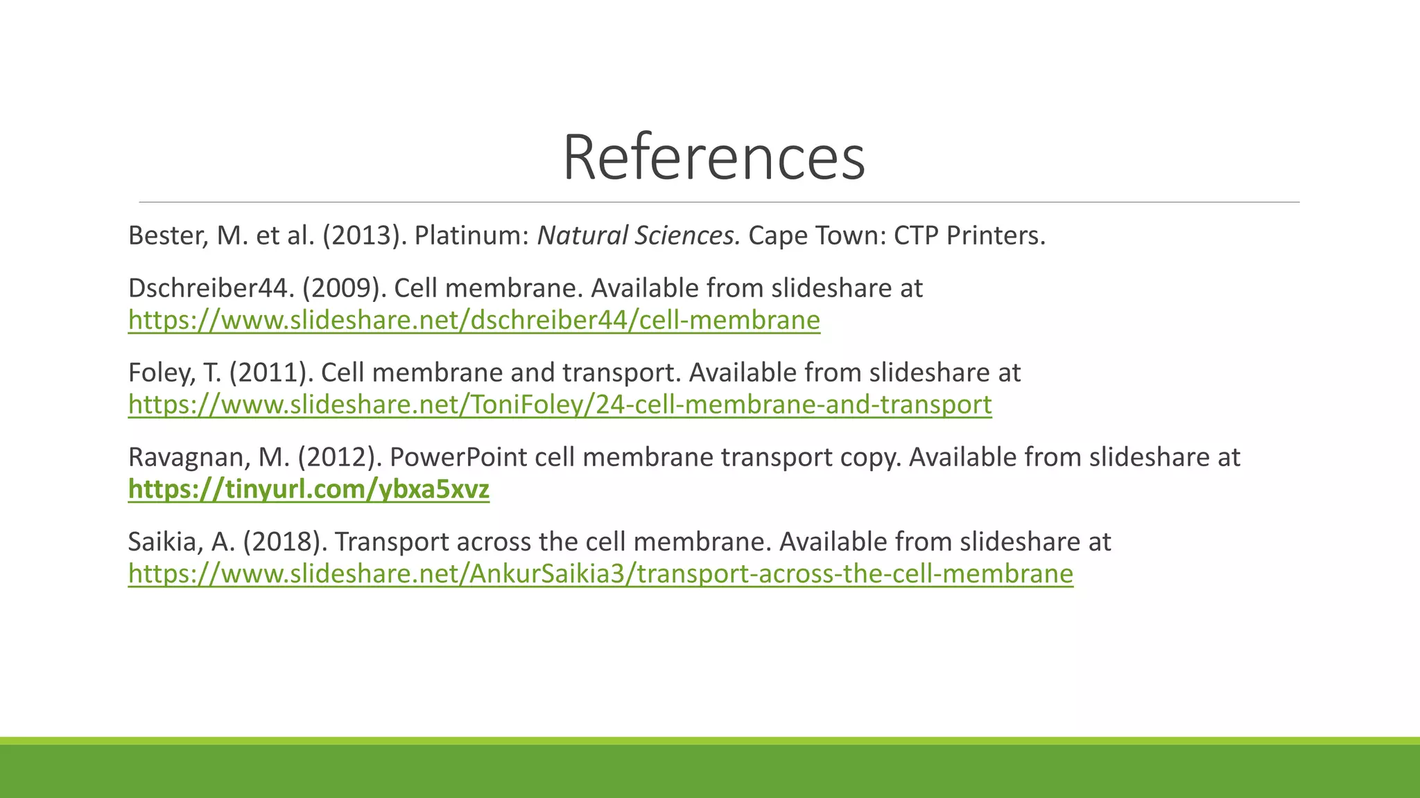 References
Bester, M. et al. (2013). Platinum: Natural Sciences. Cape Town: CTP Printers.
Dschreiber44. (2009). Cell membrane. Available from slideshare at
https://www.slideshare.net/dschreiber44/cell-membrane
Foley, T. (2011). Cell membrane and transport. Available from slideshare at
https://www.slideshare.net/ToniFoley/24-cell-membrane-and-transport
Ravagnan, M. (2012). PowerPoint cell membrane transport copy. Available from slideshare at
https://tinyurl.com/ybxa5xvz
Saikia, A. (2018). Transport across the cell membrane. Available from slideshare at
https://www.slideshare.net/AnkurSaikia3/transport-across-the-cell-membrane
 